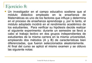 Ejercicio 8: Un investigador en el campo educativo sostiene que el módulo didáctico empleado en la enseñanza de Matemáticas es uno de los factores que influye y determina en el proceso de enseñanza aprendizaje y, por lo tanto, el módulo adoptado incidirá en el rendimiento académico de los estudiantes.  Para verificar su hipótesis decide realizar el siguiente experimento: durante un semestre se llevó a cabo el trabajo lectivo en dos grupos independientes de estudiantes de la misma carrera en la misma universidad, empleando dos métodos (A y B) de características bien diferenciadas, que fueron seleccionados aleatoriamente.  Al final del curso se aplicó el mismo examen y se obtuvo las siguiente notas: Unidad III: Prueba de Hipotesis 