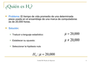 ¿Quién es H 0 ? Problema : El tiempo de vida promedio de una determinada pieza usada en el ensamblaje de una marca de computadoras es de 20,000 horas. Solución : Traducir a lenguaje estadístico:  Establecer su opuesto: Seleccionar la hipótesis nula  Unidad III: Prueba de Hipotesis 