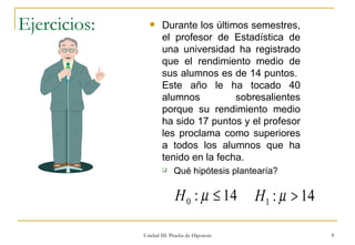 Ejercicios: Durante los últimos semestres, el profesor de Estadística de una universidad ha registrado que el rendimiento medio de sus alumnos es de 14 puntos.  Este año le ha tocado 40 alumnos sobresalientes porque su rendimiento medio ha sido 17 puntos y el profesor les proclama como superiores a todos los alumnos que ha tenido en la fecha.  Qué hipótesis plantearía? Unidad III: Prueba de Hipotesis 