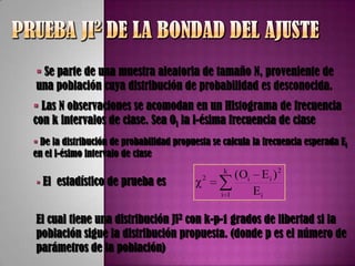  Se parte de una muestra aleatoria de tamaño N, proveniente de
una población cuya distribución de probabilidad es desconocida.
 Las N observaciones se acomodan en un Histograma de frecuencia
con k intervalos de clase. Sea Oi la i-ésima frecuencia de clase
 De la distribución de probabilidad propuesta se calcula la frecuencia esperada Ei
en el i-ésimo intervalo de clase
                                                  k
                                                       (Oi    Ei )2
 El   estadístico de prueba es           χ2
                                                 i 1         Ei

El cual tiene una distribución Ji2 con k-p-1 grados de libertad si la
población sigue la distribución propuesta. (donde p es el número de
parámetros de la población)
 
