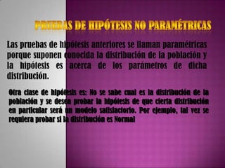 Las pruebas de hipótesis anteriores se llaman paramétricas
porque suponen conocida la distribución de la población y
la hipótesis es acerca de los parámetros de dicha
distribución.
Otra clase de hipótesis es: No se sabe cual es la distribución de la
población y se desea probar la hipótesis de que cierta distribución
en particular será un modelo satisfactorio. Por ejemplo, tal vez se
requiera probar si la distribución es Normal
 