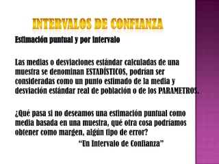 Estimación puntual y por intervalo

Las medias o desviaciones estándar calculadas de una
muestra se denominan ESTADÍSTICOS, podrían ser
consideradas como un punto estimado de la media y
desviación estándar real de población o de los PARAMETROS.

¿Qué pasa si no deseamos una estimación puntual como
media basada en una muestra, qué otra cosa podríamos
obtener como margen, algún tipo de error?
                    “Un Intervalo de Confianza”
 