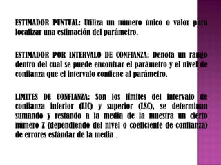 ESTIMADOR PUNTUAL: Utiliza un número único o valor para
localizar una estimación del parámetro.

ESTIMADOR POR INTERVALO DE CONFIANZA: Denota un rango
dentro del cual se puede encontrar el parámetro y el nivel de
confianza que el intervalo contiene al parámetro.

LIMITES DE CONFIANZA: Son los límites del intervalo de
confianza inferior (LIC) y superior (LSC), se determinan
sumando y restando a la media de la muestra un cierto
número Z (dependiendo del nivel o coeficiente de confianza)
de errores estándar de la media .
 