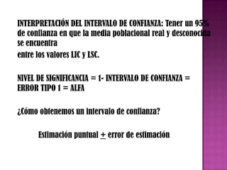 INTERPRETACIÓN DEL INTERVALO DE CONFIANZA: Tener un 95%
de confianza en que la media poblacional real y desconocida
se encuentra
entre los valores LIC y LSC.

NIVEL DE SIGNIFICANCIA = 1- INTERVALO DE CONFIANZA =
ERROR TIPO 1 = ALFA

¿Cómo obtenemos un intervalo de confianza?

      Estimación puntual + error de estimación
 