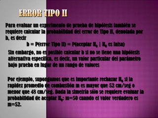 Para evaluar un experimento de prueba de hipótesis también se
requiere calcular la probabilidad del error de Tipo II, denotada por
b, es decir
            b = P(error Tipo II) = P(aceptar H0 | H0 es falsa)
 Sin embargo, no es posible calcular b si no se tiene una hipótesis
 alternativa específica, es decir, un valor particular del parámetro
 bajo prueba en lugar de un rango de valores

 Por ejemplo, supongamos que es importante rechazar H0 si la
 rapidez promedio de combustión m es mayor que 52 cm/seg o
 menor que 48 cm/seg. Dada la simetría sólo se requiere evaluar la
 probabilidad de aceptar H0: m=50 cuando el valor verdadero es
 m=52.
 