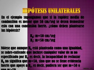 En el ejemplo supongamos que si la rapidez media de
combustión es menor que 50 cm/seg se desea demostrar
esto con una conclusión fuerte. ¿cómo deben plantearse
las hipótesis?
                    H0: m=50 cm/seg
                    H1: m<50 cm/seg

Nótese que aunque H0 está planteada como una igualdad,
se sobre-entiende que incluye cualquier valor de m no
especificado por H1, es decir, la incapacidad de rechazar
H0 no significa que m=50, sino que no se tiene evidencia
fuerte que apoye a H1, es decir, pudiera ser que m=50 o
                                                            UMSNH - FIE
 