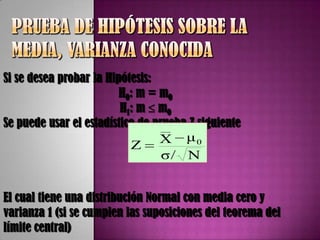 Si se desea probar la Hipótesis:
                         H0: m = m0
                         H 1 : m m0
Se puede usar el estadístico de prueba Z siguiente
                                  __

                             Z   X μ0
                                  σ/ N


El cual tiene una distribución Normal con media cero y
varianza 1 (si se cumplen las suposiciones del teorema del
límite central)
 