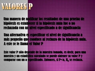 Una manera de notificar los resultados de una prueba de
hipótesis es establecer si la hipótesis nula fue o no
rechazada con un nivel especificado a de significancia
Una alternativa es especificar el nivel de significancia a
más pequeño que conduce al rechazo de la hipótesis nula.
A este se le llama el Valor P

Este valor P sólo depende de la muestra tomada, es decir, para una
muestra y un estadístico calculado se puede obtener su valor P y
comparar con un a especificado. Entonces, si P<a, H0 se rechaza.
 