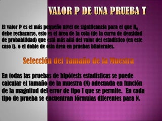 El valor P es el más pequeño nivel de significancia para el que H0
debe rechazarse, esto es el área de la cola (de la curva de densidad
de probabilidad) que está más allá del valor del estadístico (en este
caso t). o el doble de esta área en pruebas bilaterales.




En todas las pruebas de hipótesis estadísticas se puede
calcular el tamaño de la muestra (N) adecuada en función
de la magnitud del error de tipo I que se permite. En cada
tipo de prueba se encuentran fórmulas diferentes para N.
 