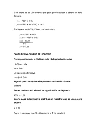 Si el ahorro es de 200 dólares que gasto puede realizar el obrero en dicha
Semana.




Si el ingreso es de 350 dólares cual es el salario.




PASOS DE UNA PRUEBA DE HIPOTESIS

Primer paso formular la hipótesis nula y la hipótesis alternativa

Hipótesis nula

Ho = β=0

La hipótesis alternativa

Ha= β<0; β>0
Segundo paso determinar si la prueba es unilateral o bilateral

Bilateral

Tercer paso Asumir el nivel se significación de la prueba

95%      1,96
Cuarto paso determinar la distribución maestral que se usara en la
prueba




Como n es menor que 30 utilizaremos la T de estudent
 
