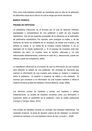 Pero como toda hipótesis también es importante para la vida en la aplicación
de diferentes casos de la vida en la cual se tenga que tomar decisiones

MARCO TEÓRICO.

PRUEBA DE HIPÓTESIS

La estadística Inferencial, es el proceso por el cual se deducen (infieren)
propiedades o características de una población a partir de una muestra
significativa. Uno de los aspectos principales de la inferencia es la estimación
de parámetros estadísticos. Por ejemplo, para averiguar la media, µ, de las
estaturas de todos los soldados de un remplazo, se extrae una muestra y se
obtiene su media, 0. La media de la muestra (media maestral), 0, es un
estimador de la media poblacional, µ. Si el proceso de muestreo está bien
realizado (es decir, la muestra tiene el tamaño adecuado y ha sido
seleccionada aleatoriamente), entonces el valor de µ, desconocido, puede ser
inferido a partir de 0.(Katherine, 2008)



La estadística inferencial es el proceso de usar la información de una muestra
para describir el estado de una población. Sin embargo es frecuente que
usemos la información de una muestra para probar un reclamo o conjetura
sobre la población.    El reclamo o conjetura se refiere a una hipótesis.     El
proceso que corrobora si la información de una muestra sostiene o refuta el
reclamo se llama prueba de hipótesis (Tenorio Bahena, Jorge, 2006).



Los términos prueba de hipótesis y probar una hipótesis s utilizan
indistintamente. La prueba de hipótesis comienza como una afirmación, o
suposición sobre un parámetro de la población, como la media poblacional
(Tamayo y Tamayo, Mario, 2010).



Una prueba de hipótesis consiste en contratar dos hipótesis estadísticas. Tal
contraste involucra la toma de decisión acerca de las hipótesis. La decisión
consiste en rechazar o no una hipótesis a favor de otra. (Lincoln L., 2008)
 