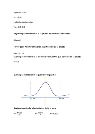 Hipótesis nula

Ho = β=0

La hipótesis alternativa

Ha= β<0; β>0


Segundo paso determinar si la prueba es unilateral o bilateral


Bilateral


Tercer paso Asumir el nivel se significación de la prueba


99%     2.58
Cuarto paso determinar la distribución muestral que se usara en la prueba




Quinto paso elaborar el esquema de la prueba




                    -2.58                         +2.58




Sexto paso calcular el estadístico de la prueba
 