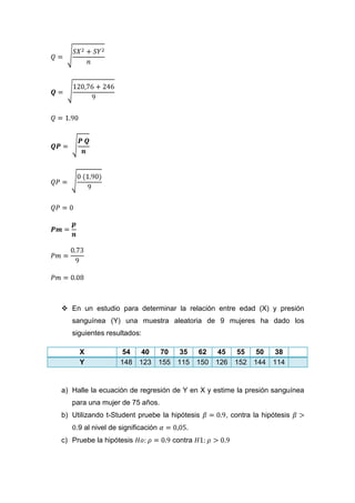  En un estudio para determinar la relación entre edad (X) y presión
   sanguínea (Y) una muestra aleatoria de 9 mujeres ha dado los
   siguientes resultados:

     X             54   40 70  35   62 45  55  50  38
     Y             148 123 155 115 150 126 152 144 114


a) Halle la ecuación de regresión de Y en X y estime la presión sanguínea
   para una mujer de 75 años.
b) Utilizando t-Student pruebe la hipótesis      , contra la hipótesis
    .9 al nivel de significación       .
c) Pruebe la hipótesis             contra
 