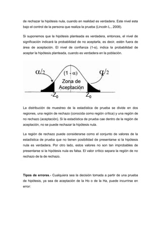 de rechazar la hipótesis nula, cuando en realidad es verdadera. Este nivel esta
bajo el control de la persona que realiza la prueba (Lincoln L., 2008).

Si suponemos que la hipótesis planteada es verdadera, entonces, el nivel de
significación indicará la probabilidad de no aceptarla, es decir, estén fuera de
área de aceptación. El nivel de confianza (1-α), indica la probabilidad de
aceptar la hipótesis planteada, cuando es verdadera en la población.




La distribución de muestreo de la estadística de prueba se divide en dos
regiones, una región de rechazo (conocida como región crítica) y una región de
no rechazo (aceptación). Si la estadística de prueba cae dentro de la región de
aceptación, no se puede rechazar la hipótesis nula.

La región de rechazo puede considerarse como el conjunto de valores de la
estadística de prueba que no tienen posibilidad de presentarse si la hipótesis
nula es verdadera. Por otro lado, estos valores no son tan improbables de
presentarse si la hipótesis nula es falsa. El valor crítico separa la región de no
rechazo de la de rechazo.




Tipos de errores.- Cualquiera sea la decisión tomada a partir de una prueba
de hipótesis, ya sea de aceptación de la Ho o de la Ha, puede incurrirse en
error:
 