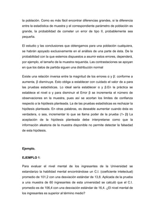 la población. Como es más fácil encontrar diferencias grandes, si la diferencia
entre la estadística de muestra y el correspondiente parámetro de población es
grande, la probabilidad de cometer un error de tipo II, probablemente sea
pequeña.

El estudio y las conclusiones que obtengamos para una población cualquiera,
se habrán apoyado exclusivamente en el análisis de una parte de ésta. De la
probabilidad con la que estemos dispuestos a asumir estos errores, dependerá,
por ejemplo, el tamaño de la muestra requerida. Las contrastaciones se apoyan
en que los datos de partida siguen una distribución normal

Existe una relación inversa entre la magnitud de los errores α y β: conforme a
aumenta, β disminuye. Esto obliga a establecer con cuidado el valor de a para
las pruebas estadísticas. Lo ideal sería establecer α y β.En la práctica se
establece el nivel α y para disminuir el Error β se incrementa el número de
observaciones en la muestra, pues así se acortan los limites de confianza
respecto a la hipótesis planteada. La de las pruebas estadísticas es rechazar la
hipótesis planteada. En otras palabras, es deseable aumentar cuando ésta es
verdadera, o sea, incrementar lo que se llama poder de la prueba (1- β) La
aceptación de la hipótesis planteada debe interpretarse como que la
información aleatoria de la muestra disponible no permite detectar la falsedad
de esta hipótesis.




Ejemplo.

EJEMPLO 1:

Para evaluar el nivel mental de los ingresantes de la Universidad se
estandarizo la habilidad mental encontrándose un C.I. (coeficiente intelectual)
promedio de 101,2 con una desviación estándar de 13,8. Aplicada de la prueba
a una muestra de 60 ingresantes de esta universidad se calculó que el C.I.
promedio es de 106,4 con una desviación estándar de 16,4. ¿El nivel mental de
los ingresantes es superior al término medio?
 