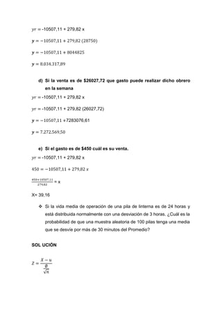 -10507,11 + 279,82 x




  d) Si la venta es de $26027,72 que gasto puede realizar dicho obrero
     en la semana
    -10507,11 + 279,82 x

    -10507,11 + 279,82 (26027,72)

                7283076,61




  e) Si el gasto es de $450 cuál es su venta.

    -10507,11 + 279,82 x




           =x

X= 39,16

   Si la vida media de operación de una pila de linterna es de 24 horas y
     está distribuida normalmente con una desviación de 3 horas. ¿Cuál es la
     probabilidad de que una muestra aleatoria de 100 pilas tenga una media
     que se desvíe por más de 30 minutos del Promedio?


SOL UCIÓN
 