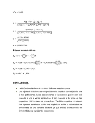 Primera forma de cálculo




CONCLUSIONES.

      La hipótesis nula afirma lo contrario de lo que se quiere probar.
      Una hipótesis estadística es una proposición o conjetura con respecto a una
      o más poblaciones. Estas aseveraciones o suposiciones pueden ser con
      respecto a uno o varios parámetros, ó con respecto a la forma de las
      respectivas distribuciones de probabilidad. También es posible considerar
      una hipótesis estadística como una proposición sobre la distribución de
      probabilidad de una variable aleatoria ya que emplea distribuciones de
      probabilidad para representar poblaciones.
 