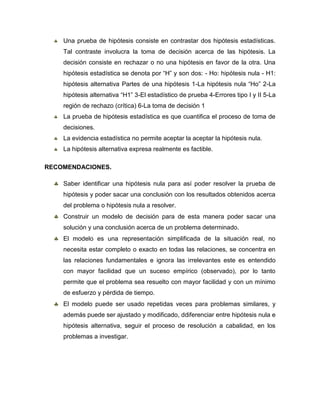 Una prueba de hipótesis consiste en contrastar dos hipótesis estadísticas.
    Tal contraste involucra la toma de decisión acerca de las hipótesis. La
    decisión consiste en rechazar o no una hipótesis en favor de la otra. Una
    hipótesis estadística se denota por ―H‖ y son dos: - Ho: hipótesis nula - H1:
    hipótesis alternativa Partes de una hipótesis 1-La hipótesis nula ―Ho‖ 2-La
    hipótesis alternativa ―H1‖ 3-El estadístico de prueba 4-Errores tipo I y II 5-La
    región de rechazo (crítica) 6-La toma de decisión 1
    La prueba de hipótesis estadística es que cuantifica el proceso de toma de
    decisiones.
    La evidencia estadística no permite aceptar la aceptar la hipótesis nula.
    La hipótesis alternativa expresa realmente es factible.

RECOMENDACIONES.

    Saber identificar una hipótesis nula para así poder resolver la prueba de
    hipótesis y poder sacar una conclusión con los resultados obtenidos acerca
    del problema o hipótesis nula a resolver.
    Construir un modelo de decisión para de esta manera poder sacar una
    solución y una conclusión acerca de un problema determinado.
    El modelo es una representación simplificada de la situación real, no
    necesita estar completo o exacto en todas las relaciones, se concentra en
    las relaciones fundamentales e ignora las irrelevantes este es entendido
    con mayor facilidad que un suceso empírico (observado), por lo tanto
    permite que el problema sea resuelto con mayor facilidad y con un mínimo
    de esfuerzo y pérdida de tiempo.
    El modelo puede ser usado repetidas veces para problemas similares, y
    además puede ser ajustado y modificado, ddiferenciar entre hipótesis nula e
    hipótesis alternativa, seguir el proceso de resolución a cabalidad, en los
    problemas a investigar.
 