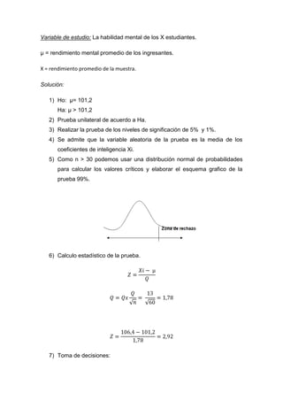 Variable de estudio: La habilidad mental de los X estudiantes.

µ = rendimiento mental promedio de los ingresantes.

X = rendimiento promedio de la muestra.

Solución:

   1) Ho: µ= 101,2
      Ha: µ > 101,2
   2) Prueba unilateral de acuerdo a Ha.
   3) Realizar la prueba de los niveles de significación de 5% y 1%.
   4) Se admite que la variable aleatoria de la prueba es la media de los
      coeficientes de inteligencia Xi.
   5) Como n > 30 podemos usar una distribución normal de probabilidades
      para calcular los valores críticos y elaborar el esquema grafico de la
      prueba 99%.




   6) Calculo estadístico de la prueba.




   7) Toma de decisiones:
 