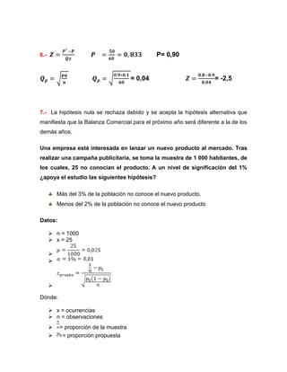 6.-                                              P= 0,90


                                        = 0,04                       = -2,5




7.- La hipótesis nula se rechaza debido y se acepta la hipótesis alternativa que
manifiesta que la Balanza Comercial para el próximo año será diferente a la de los
demás años.

Una empresa está interesada en lanzar un nuevo producto al mercado. Tras
realizar una campaña publicitaria, se toma la muestra de 1 000 habitantes, de
los cuales, 25 no conocían el producto. A un nivel de significación del 1%
¿apoya el estudio las siguientes hipótesis?

          Más del 3% de la población no conoce el nuevo producto.
          Menos del 2% de la población no conoce el nuevo producto

Datos:

       n = 1000
       x = 25

      
      



      

Dónde:

       x = ocurrencias
       n = observaciones
          = proporción de la muestra
           = proporción propuesta
 
