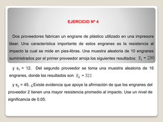 EJERCICIO Nº 4
Dos proveedores fabrican un engrane de plástico utilizado en una impresora
láser. Una característica importante de estos engranes es la resistencia al
impacto la cual se mide en pies-libras. Una muestra aleatoria de 10 engranes
suministrados por el primer proveedor arroja los siguientes resultados:
y s1 = 12. Del segundo proveedor se toma una muestra aleatoria de 16
engranes, donde los resultados son
y s2 = 45. ¿Existe evidencia que apoye la afirmación de que los engranes del
proveedor 2 tienen una mayor resistencia promedio al impacto. Use un nivel de
significancia de 0.05.
 
