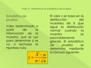 Paso 3: Determinar el estadístico de prueba
Estadístico de
prueba:
Valor determinado a
partir de la
información de la
muestra, que se usa
para determinar si se
va a rechazar la
hipótesis nula.
El valor z se basa en la
distribución del
muestreo de X que
sigue la distribución
normal cuando la
muestra es
razonablemente
grande. El estadístico
de prueba se
determina mediante
la fórmula siguiente:
n/
X
z
 