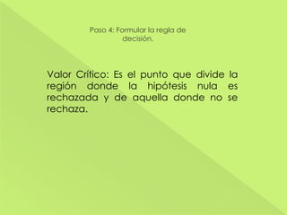 Paso 4: Formular la regla de
decisión.
Valor Crítico: Es el punto que divide la
región donde la hipótesis nula es
rechazada y de aquella donde no se
rechaza.
 