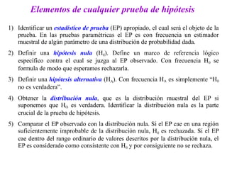 Elementos de cualquier prueba de hipótesis
1) Identificar un estadístico de prueba (EP) apropiado, el cual será el objeto de la
prueba. En las pruebas paramétricas el EP es con frecuencia un estimador
muestral de algún parámetro de una distribución de probabilidad dada.
2) Definir una hipótesis nula (H0). Define un marco de referencia lógico
específico contra el cual se juzga al EP observado. Con frecuencia H0 se
formula de modo que esperamos rechazarla.
3) Definir una hipótesis alternativa (HA). Con frecuencia HA es simplemente “H0
no es verdadera”.
4) Obtener la distribución nula, que es la distribución muestral del EP si
suponemos que HO es verdadera. Identificar la distribución nula es la parte
crucial de la prueba de hipótesis.
5) Comparar el EP observado con la distribución nula. Si el EP cae en una región
suficientemente improbable de la distribución nula, H0 es rechazada. Si el EP
cae dentro del rango ordinario de valores descritos por la distribución nula, el
EP es considerado como consistente con H0 y por consiguiente no se rechaza.
 
