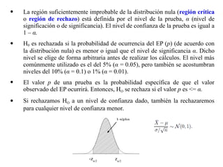  La región suficientemente improbable de la distribución nula (región crítica
o región de rechazo) está definida por el nivel de la prueba, α (nivel de
significación o de significancia). El nivel de confianza de la prueba es igual a
1 – α.
 H0 es rechazada si la probabilidad de ocurrencia del EP (p) (de acuerdo con
la distribución nula) es menor o igual que el nivel de significancia α. Dicho
nivel se elige de forma arbitraria antes de realizar los cálculos. El nivel más
comúnmente utilizado es el del 5% (α = 0.05), pero también se acostumbran
niveles del 10% (α = 0.1) o 1% (α = 0.01).
 El valor p de una prueba es la probabilidad específica de que el valor
observado del EP ocurrirá. Entonces, HO se rechaza si el valor p es = α.
 Si rechazamos HO a un nivel de confianza dado, también la rechazaremos
para cualquier nivel de confianza menor.
-zα/2
zα/2
 