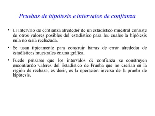 Pruebas de hipótesis e intervalos de confianza
• El intervalo de confianza alrededor de un estadístico muestral consiste
de otros valores posibles del estadístico para los cuales la hipótesis
nula no sería rechazada.
• Se usan típicamente para construir barras de error alrededor de
estadísticos muestrales en una gráfica.
• Puede pensarse que los intervalos de confianza se construyen
encontrando valores del Estadístico de Prueba que no caerían en la
región de rechazo, es decir, es la operación inversa de la prueba de
hipótesis.
 