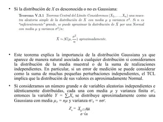 • Si la distribución de X es desconocida o no es Gaussiana:
• Este teorema explica la importancia de la distribución Gaussiana ya que
aparece de manera natural asociada a cualquier distribución si consideramos
la distribución de la media muestral o de la suma de realizaciones
independientes. En particular, si un error de medición se puede considerar
como la suma de muchas pequeñas perturbaciones independientes, el TCL
implica que la distribución de sus valores es aproximadamente Normal.
• Si consideramos un número grande n de variables aleatorias independientes e
idénticamente distribuidas, cada una con media µ y varianza finita σ2,
entonces la variable Y = ∑nXn se distribuye aproximadamente como una
Gaussiana con media µY = nµ y varianza σ2
Y = nσ2.
Zn
= Xn
– nμ
σ √n
 