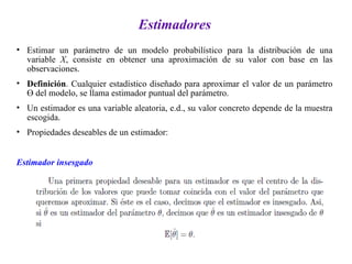 Estimadores
• Estimar un parámetro de un modelo probabilístico para la distribución de una
variable X, consiste en obtener una aproximación de su valor con base en las
observaciones.
• Definición. Cualquier estadístico diseñado para aproximar el valor de un parámetro
Ө del modelo, se llama estimador puntual del parámetro.
• Un estimador es una variable aleatoria, e.d., su valor concreto depende de la muestra
escogida.
• Propiedades deseables de un estimador:
Estimador insesgado
 