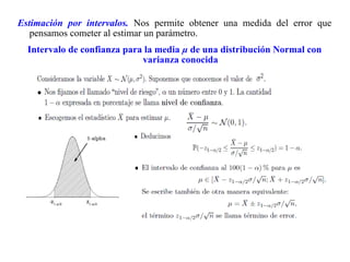 Estimación por intervalos. Nos permite obtener una medida del error que
pensamos cometer al estimar un parámetro.
Intervalo de confianza para la media µ de una distribución Normal con
varianza conocida
 