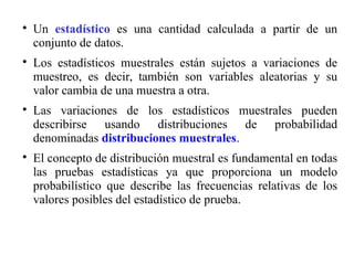 
Un estadístico es una cantidad calculada a partir de un
conjunto de datos.

Los estadísticos muestrales están sujetos a variaciones de
muestreo, es decir, también son variables aleatorias y su
valor cambia de una muestra a otra.

Las variaciones de los estadísticos muestrales pueden
describirse usando distribuciones de probabilidad
denominadas distribuciones muestrales.

El concepto de distribución muestral es fundamental en todas
las pruebas estadísticas ya que proporciona un modelo
probabilístico que describe las frecuencias relativas de los
valores posibles del estadístico de prueba.
 
