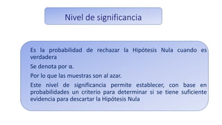 Nivel de significancia
Es la probabilidad de rechazar la Hipótesis Nula cuando es
verdadera
Se denota por α.
Por lo que las muestras son al azar.
Este nivel de significancia permite establecer, con base en
probabilidades un criterio para determinar si se tiene suficiente
evidencia para descartar la Hipótesis Nula
 