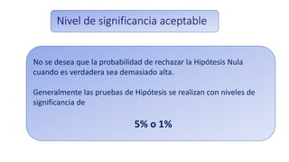Nivel de significancia aceptable
No se desea que la probabilidad de rechazar la Hipótesis Nula
cuando es verdadera sea demasiado alta.
Generalmente las pruebas de Hipótesis se realizan con niveles de
significancia de
5% o 1%
 