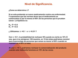 Nivel de Significancia.

¿Como se determina       ?

Si se esta probando un nuevo medicamento contra una enfermedad.
Y suponemos que las normas dicen que el medicamento se
comercializa si por lo menos el 60% de las personas que lo prueban
sanan. La hipótesis es:

H0 : P = 0.6
H1 : P < 0.6

¿ Utilizamos:   =0.1 o       =0.01 ?


Con =0.1, la probabilidad de rechazar H0 cuando es cierta es 10% O
sea, que si se extrajeran 100 muestra, en 10 de éstas podríamos concluir
que el porcentaje de personas que sanan es menor al 60% cuando en
realidad es el 60% (o más)

Al usar =0.1, podríamos rechazar la comercialización del producto
cuando este realmente funciona un 10% de las veces.
 