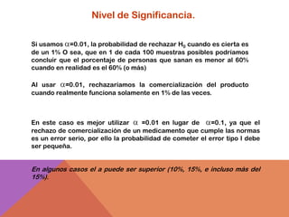 Nivel de Significancia.

Si usamos =0.01, la probabilidad de rechazar H0 cuando es cierta es
de un 1% O sea, que en 1 de cada 100 muestras posibles podríamos
concluir que el porcentaje de personas que sanan es menor al 60%
cuando en realidad es el 60% (o más)

Al usar   =0.01, rechazaríamos la comercialización del producto
cuando realmente funciona solamente en 1% de las veces.



En este caso es mejor utilizar       =0.01 en lugar de     =0.1, ya que el
rechazo de comercialización de un medicamento que cumple las normas
es un error serio, por ello la probabilidad de cometer el error tipo I debe
ser pequeña.


En algunos casos el a puede ser superior (10%, 15%, e incluso más del
15%).
 