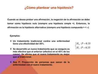 ¿Cómo plantear una hipótesis?


Cuando se desea probar una afirmación, la negación de la afirmación se debe
tomar como hipótesis nula (siempre una hipótesis simple =). Entonces, la
afirmación es la hipótesis alternativa (siempre una hipótesis compuesta > < ≠)


  Ejemplos:

   Un tratamiento tradicional contra una enfermedad
    tiene una efectividad del 35%.                                H 0 : P 0.35
   Se desarrolló un nuevo tratamiento que se asegura es
                                                                  H1 : P 0.35
    más efectivo que el anterior (efectivo en el 45% de los
    casos). Se afirma que el nuevo tratamiento es mejor
    que el tradicional.

   Sea P: Proporción de personas que sanan de la
    enfermedad con el nuevo tratamiento.
 
