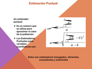 Estimación Puntual




Un estimador                               n
puntual:                                           xi
 Es un número que                         i 1
  se utiliza para                   x
  aproximar el valor
                                               n
  de la población.                             n

 Los Estimadores                                   ( xi        x)2
  Puntuales para                            i 1
  variables                         s
  cuantitativas son:
                                                        n   1


            Estos son estimadores insesgados, eficientes,
                      consistentes y suficientes
 