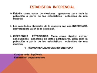 ESTADISTICA INFERENCIAL
 Estudia como sacar conclusiones generales para toda la
  población a partir de los estadísticos obtenidos de una
  muestra


 Los resultados obtenidos de la muestra son una INFERENCIA
  del verdadero valor de la población.


 INFERENCIA    ESTADISTICA: Tiene como objetivo extraer
  conclusiones generales de datos particulares, para toda la
  población a partir de los estadísticos obtenidos de una
  muestra.
            ¿COMO REALIZAR UNA INFERENCIA?

 Contraste de hipótesis
 Estimación de parametros
 