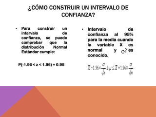 ¿CÓMO CONSTRUIR UN INTERVALO DE
                  CONFIANZA?

•    Para     construir   un     • Intervalo         de
     intervalo            de       confianza al 95%
     confianza, se puede
                                   para la media cuando
     comprobar      que    la
                                   la variable X es
     distribución     Normal
     Estándar cumple:              normal      y     es
                                   conocido.

    P(-1.96 < z < 1.96) = 0.95
 