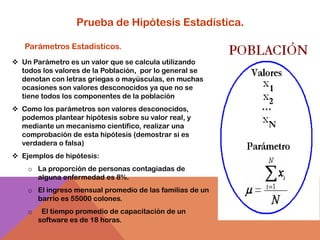 Prueba de Hipótesis Estadística.

   Parámetros Estadísticos.
 Un Parámetro es un valor que se calcula utilizando
  todos los valores de la Población, por lo general se
  denotan con letras griegas o mayúsculas, en muchas
  ocasiones son valores desconocidos ya que no se
  tiene todos los componentes de la población
 Como los parámetros son valores desconocidos,
  podemos plantear hipótesis sobre su valor real, y
  mediante un mecanismo científico, realizar una
  comprobación de esta hipótesis (demostrar si es
  verdadera o falsa)
 Ejemplos de hipótesis:
    o La proporción de personas contagiadas de
      alguna enfermedad es 8%.
    o El ingreso mensual promedio de las familias de un
      barrio es 55000 colones.
    o    El tiempo promedio de capacitación de un
        software es de 18 horas.
 