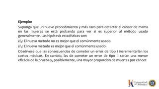 Ejemplo:
Suponga que un nuevo procedimiento y más caro para detectar el cáncer de mama
en las mujeres se está probando para ver si es superior al método usado
generalmente. Las hipótesis estadísticas son:
𝐻0: El nuevo método no es mejor que el comúnmente usado.
𝐻1: El nuevo método es mejor que el comúnmente usado.
Obsérvese que las consecuencias de cometer un error de tipo I incrementarían los
costos médicos. En cambio, las de cometer un error de tipo II serian una menor
eﬁcacia de la prueba y, posiblemente, una mayor proporción de muertes por cáncer.
 