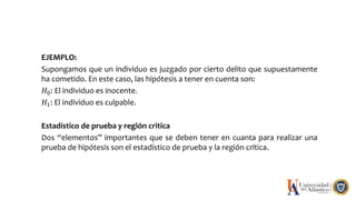 EJEMPLO:
Supongamos que un individuo es juzgado por cierto delito que supuestamente
ha cometido. En este caso, las hipótesis a tener en cuenta son:
𝐻0: El individuo es inocente.
𝐻1: El individuo es culpable.
Estadístico de prueba y región critica
Dos “elementos” importantes que se deben tener en cuanta para realizar una
prueba de hipótesis son el estadístico de prueba y la región crítica.
 