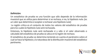 Deﬁnición:
Un estadístico de prueba es una función que sólo depende de la información
muestral que se utiliza para determinar si se rechaza, o no, la hipótesis nula. (es
un valor que determina si aceptar o rechazar una hipótesis nula)
La región crítica es el conjunto de todos los valores del estadístico de prueba
para los cuales la hipótesis nula será rechazada.
Entonces, la hipótesis nula será rechazada si y sólo si el valor observado o
calculado del estadístico de prueba se ubica en la región de rechazo.
El estadístico de prueba se determina teniendo en cuenta el parámetro sobre el
cual se hace la hipótesis y la naturaleza de la distribución muestral del estadístico
pertinente.
 