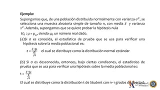 Ejemplo:
Supongamos que, de una población distribuida normalmente con varianza 𝜎2
, se
selecciona una muestra aleatoria simple de tamaño n, con media 𝑥 y varianza
𝑠2
. Además, supongamos que se quiere probar la hipótesis nula
𝐻0 : µ = µ0
, siendo µ0 un número real dado.
(a)Si σ es conocida, el estadístico de prueba que se usa para veriﬁcar una
hipótesis sobre la media poblacional es:
z =
𝑥−µ
σ
𝑛
el cual se distribuye como la distribución normal estándar.
(b) Si σ es desconocida, entonces, bajo ciertas condicones, el estadístico de
prueba que se usa para veriﬁcar una hipótesis sobre la media poblacional es:
t =
𝑥−µ
s
𝑛
El cual se distribuye como la distribución t de Student con n−1 grados de libertad.
 