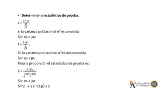 • Determinar el estadístico de prueba.
z =
𝑥−µ
σ
𝑛
,
si la varianza poblacional σ2
es conocida
Si n es ≥ 30.
t =
𝑥−µ
s
𝑛
,
Si la varianza poblacional σ2es desconocida
Si n es <30.
Para la proporción el estadístico de prueba es:
Z =
𝑝−𝑝0
𝑝0(1−𝑝0)
𝑛
Si n es ≥ 30
Si np ≥ 5 y n(1-p) ≥ 5
 
