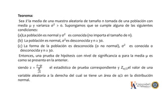 Teorema:
Sea 𝑥 la media de una muestra aleatoria de tamaño n tomada de una población con
media µ y varianza σ2
> 0. Supongamos que se cumple alguna de las siguientes
condiciones:
(a)La población es normal y σ2 es conocida (no importa el tamaño de n).
(b) La población es normal, σ2
es desconocida y n ≥ 30.
(c) La forma de la población es desconocida (o no normal), σ2 es conocida o
desconocida y n ≥ 30.
Entonces, una prueba de hipótesis con nivel de signiﬁcancia α para la media µ es
como se presenta en la anterior.
siendo z =
𝑥−µ
σ
𝑛
el estadístico de prueba correspondiente y 𝑍α/2el valor de una
variable aleatoria a la derecha del cual se tiene un área de α/2 en la distribución
normal.
 