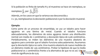 Si la población es ﬁnita de tamaño N y el muestreo se hace sin reemplazo, se
reemplaza
σ
𝑛
por
σ
𝑛
𝑁−𝑛
𝑁−1
.
Además, en los casos en que la varianza sea desconocida y
n ≥ 30, reemplazamos la desviación poblacional σ por la desviación muestral.
Ejemplo:
Como parte de un proceso de ensamblaje, se usa un taladro para hacer
agujeros en una lámina de metal. Cuando el taladro funciona
adecuadamente, los diámetros de estos agujeros tienen una distribución
normal con media de 2 centímetros y desviación típica de 0,06 centímetros.
Periódicamente, se miden los diámetros de una muestra aleatoria de
agujeros para controlar que el taladro funciona adecuadamente. Asumamos
que la desviación típica no varía. Una muestra aleatoria de nueve medidas da
un diámetro medio de 1,95 centímetros. Probar la hipótesis de que la media
poblacional es 2 centímetros frente a la alternativa de que no es así. Use un
nivel de signiﬁcancia de 0,05
 